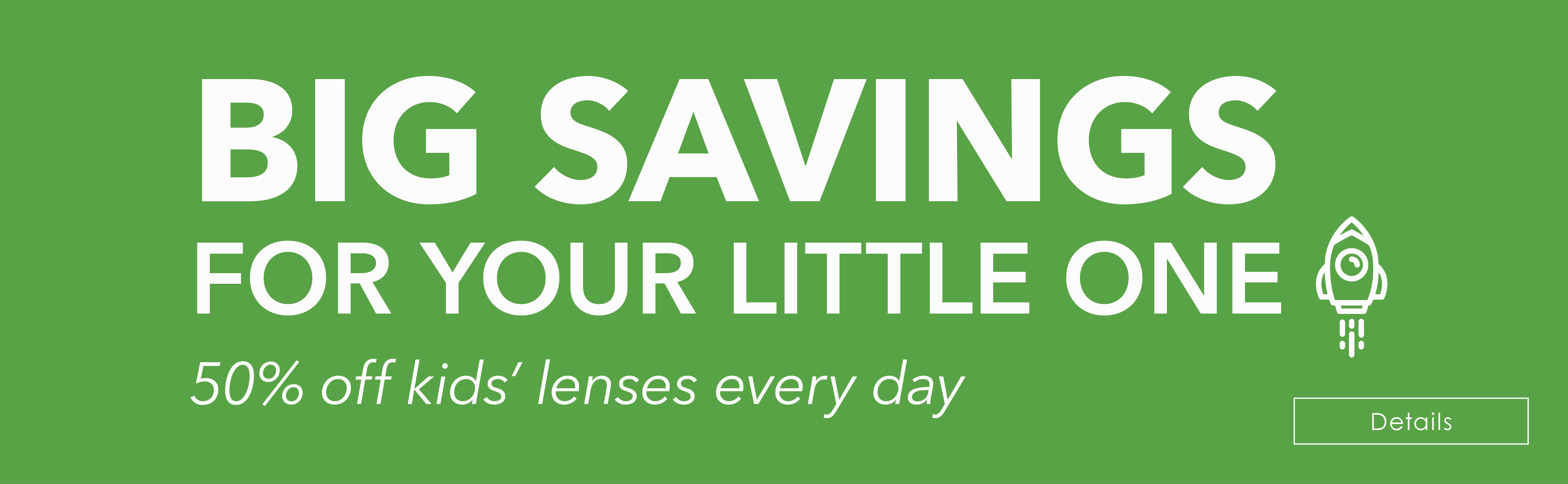 BIG SAVINGS  FOR YOUR LITTLE ONE! 50% off kids’ lenses every day